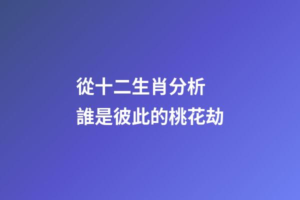 從十二生肖分析 誰是彼此的桃花劫